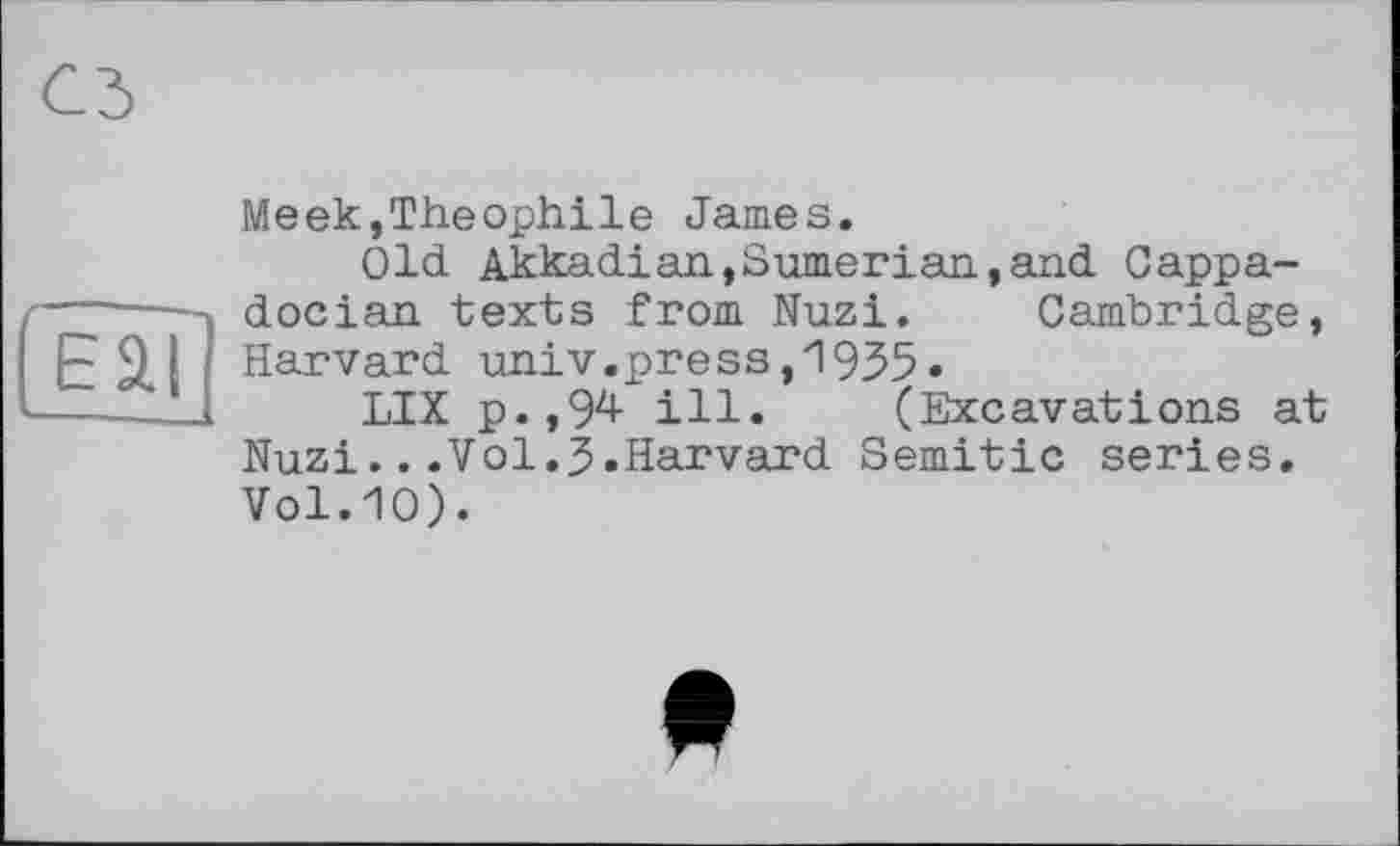 ﻿Eäl
I-
Meek,Théophile James.
Old Akkadian,Sumerian,and Cappadocian texts from Nuzi. Cambridge, Harvard univ.press,1935»
LIX p.,94 ill. (Excavations at Nuzi...Vol.J.Harvard Semitic series. Vol.10).